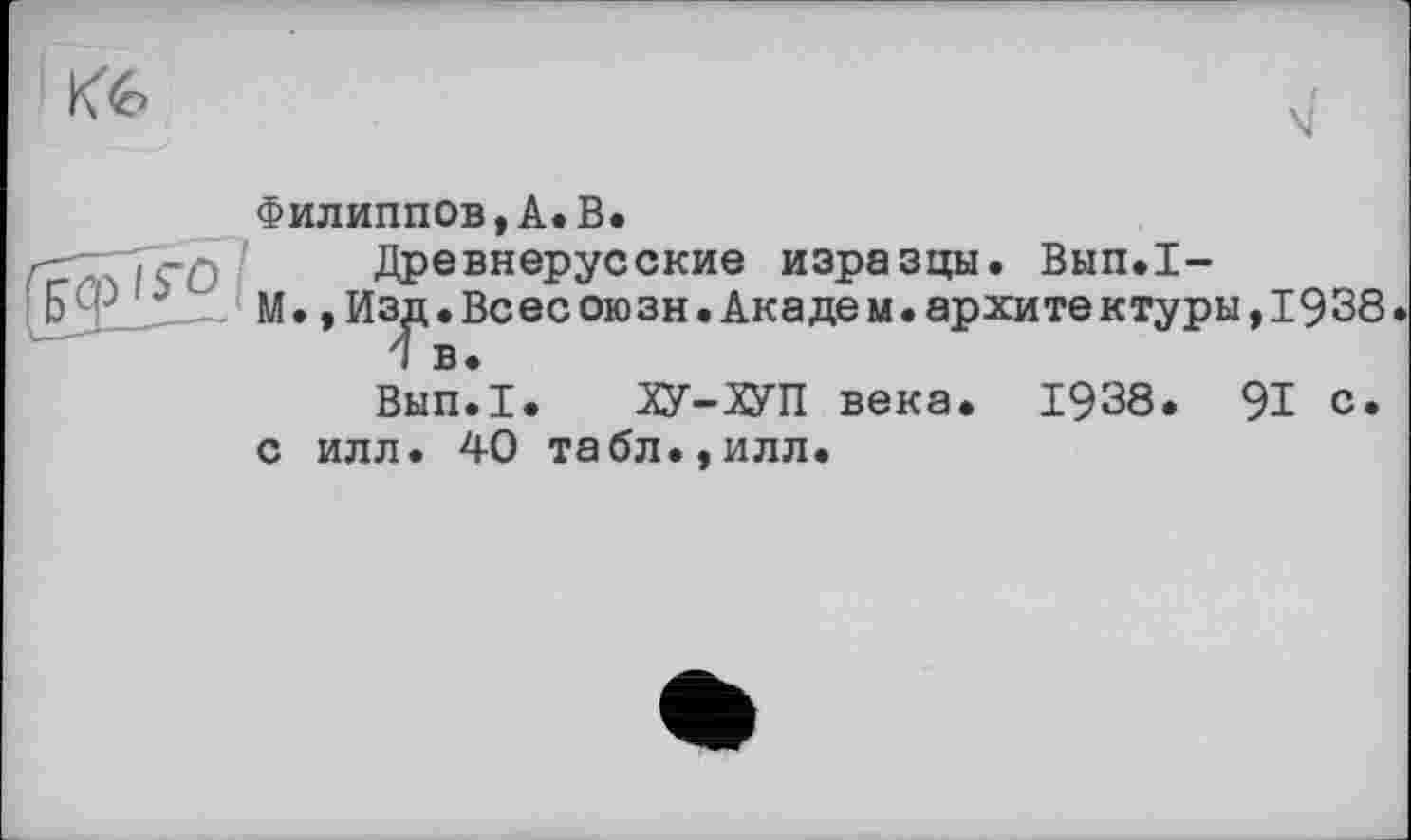 ﻿къ
Филиппов,А.В.
—•TçO	Древнерусские изразцы. Вып.1-
&Ф1*' М.»Из^.Всесоюзн.Академ.архитектуры,1938 Вып*1. ХУ-ХУП века. 1938. 91 с.
с илл. 40 табл.,илл.